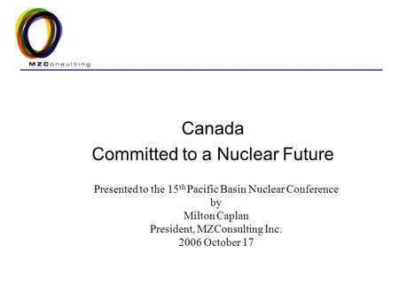 Canada Committed to a Nuclear Future Presented to the 15 th Pacific Basin Nuclear Conference by Milton Caplan President, MZConsulting Inc. 2006 October.