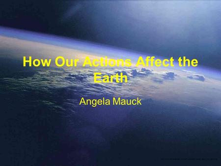 How Our Actions Affect the Earth Angela Mauck