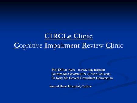 Mpairment CIRCLe Clinic Cognitive Impairment Review Clinic Phil Dillon RGN : (CNM2 Day hospital) Phil Dillon RGN : (CNM2 Day hospital) Deirdre Mc Govern.