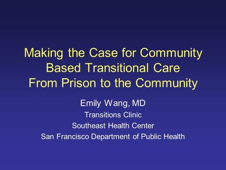 Making the Case for Community Based Transitional Care From Prison to the Community Emily Wang, MD Transitions Clinic Southeast Health Center San Francisco.