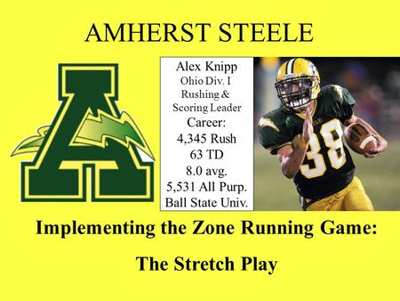 Implementing the Zone Running Game: The Stretch Play AMHERST STEELE Alex Knipp Ohio Div. I Rushing & Scoring Leader Career: 4,345 Rush 63 TD 8.0 avg.