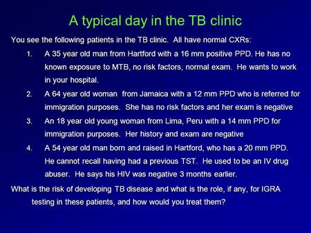 A typical day in the TB clinic You see the following patients in the TB clinic. All have normal CXRs: 1. A 35 year old man from Hartford with a 16 mm positive.