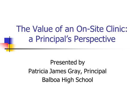The Value of an On-Site Clinic: a Principals Perspective Presented by Patricia James Gray, Principal Balboa High School.