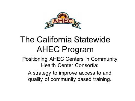 The California Statewide AHEC Program Positioning AHEC Centers in Community Health Center Consortia: A strategy to improve access to and quality of community.