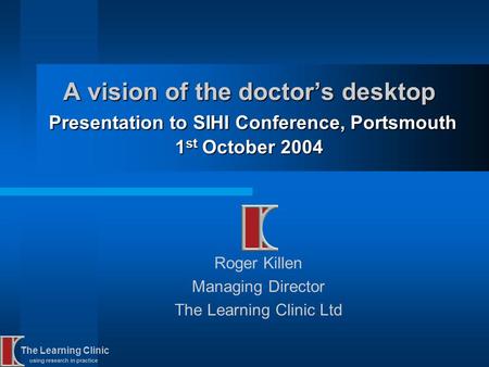 The Learning Clinic using research in practice A vision of the doctors desktop Presentation to SIHI Conference, Portsmouth 1 st October 2004 Roger Killen.