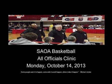 SAOA Basketball All Officials Clinic Monday, October 14, 2013 Some people want it to happen, some wish it would happen, others make it happen. -Michael.