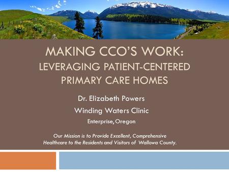 MAKING CCOS WORK: LEVERAGING PATIENT-CENTERED PRIMARY CARE HOMES Dr. Elizabeth Powers Winding Waters Clinic Enterprise, Oregon Our Mission is to Provide.