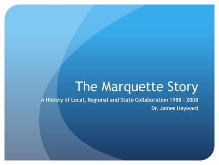 The Marquette Story A History of Local, Regional and State Collaboration 1988 – 2008 Dr. James Hayward.