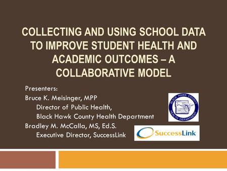 COLLECTING AND USING SCHOOL DATA TO IMPROVE STUDENT HEALTH AND ACADEMIC OUTCOMES – A COLLABORATIVE MODEL Presenters: Bruce K. Meisinger, MPP Director of.