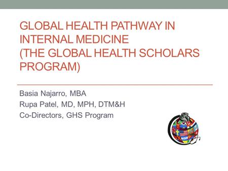 GLOBAL HEALTH PATHWAY IN INTERNAL MEDICINE (THE GLOBAL HEALTH SCHOLARS PROGRAM) Basia Najarro, MBA Rupa Patel, MD, MPH, DTM&H Co-Directors, GHS Program.