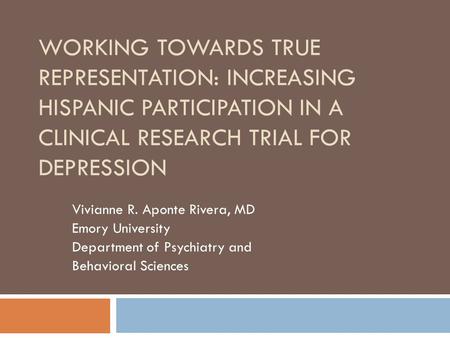 WORKING TOWARDS TRUE REPRESENTATION: INCREASING HISPANIC PARTICIPATION IN A CLINICAL RESEARCH TRIAL FOR DEPRESSION Vivianne R. Aponte Rivera, MD Emory.
