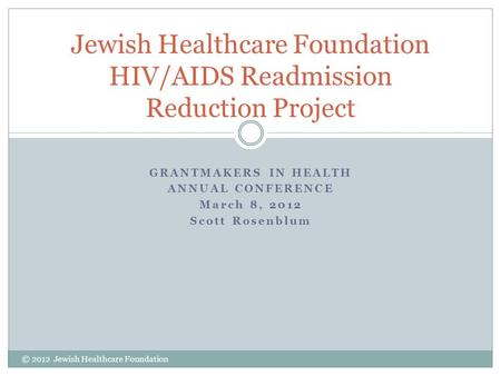 GRANTMAKERS IN HEALTH ANNUAL CONFERENCE March 8, 2012 Scott Rosenblum Jewish Healthcare Foundation HIV/AIDS Readmission Reduction Project © 2012 Jewish.