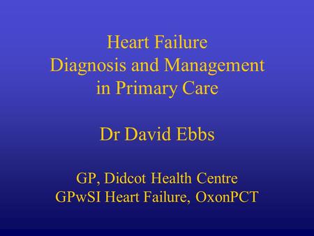 Heart Failure Diagnosis and Management in Primary Care Dr David Ebbs GP, Didcot Health Centre GPwSI Heart Failure, OxonPCT.