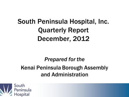 South Peninsula Hospital, Inc. Quarterly Report December, 2012 Prepared for the Kenai Peninsula Borough Assembly and Administration.