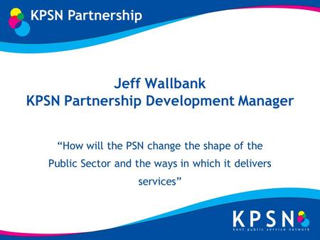 Jeff Wallbank KPSN Partnership Development Manager How will the PSN change the shape of the Public Sector and the ways in which it delivers services.