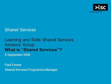 Shared Services Learning and Skills Shared Services Advisory Group What is Shared Services? 5 September 2006 Paul Ennew Shared Services Programme Manager.