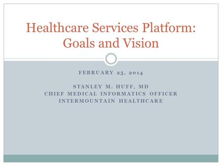 FEBRUARY 25, 2014 STANLEY M. HUFF, MD CHIEF MEDICAL INFORMATICS OFFICER INTERMOUNTAIN HEALTHCARE Healthcare Services Platform: Goals and Vision.