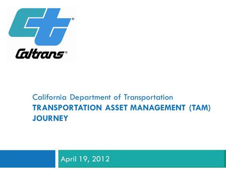 California Department of Transportation TRANSPORTATION ASSET MANAGEMENT (TAM) JOURNEY April 19, 2012.