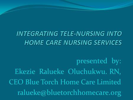 Presented by: Ekezie Ralueke Oluchukwu. RN, CEO Blue Torch Home Care Limited
