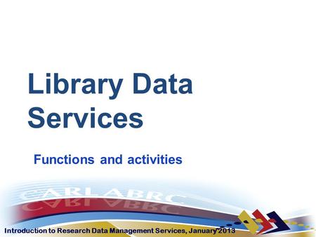 Introduction to Research Data Management Services, January 2013 Library Data Services Functions and activities.