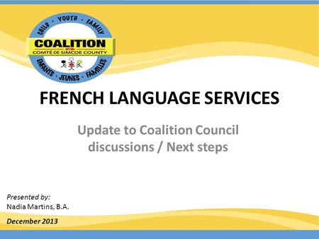 FRENCH LANGUAGE SERVICES Update to Coalition Council discussions / Next steps December 2013 Presented by: Nadia Martins, B.A.