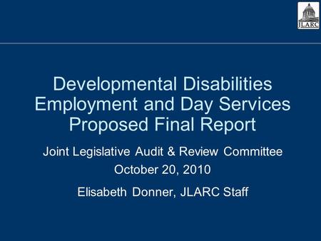 Developmental Disabilities Employment and Day Services Proposed Final Report Joint Legislative Audit & Review Committee October 20, 2010 Elisabeth Donner,
