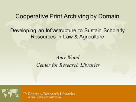 Cooperative Print Archiving by Domain Developing an Infrastructure to Sustain Scholarly Resources in Law & Agriculture Amy Wood Center for Research Libraries.