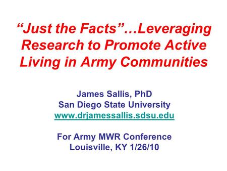 Just the Facts…Leveraging Research to Promote Active Living in Army Communities James Sallis, PhD San Diego State University www.drjamessallis.sdsu.edu.
