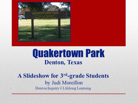 Quakertown Park Denton, Texas A Slideshow for 3 rd -grade Students by Judi Moreillon Denton Inquiry 4 Lifelong Learning.