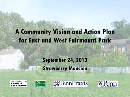A Community Vision and Action Plan for East and West Fairmount Park September 24, 2013 Strawberry Mansion.