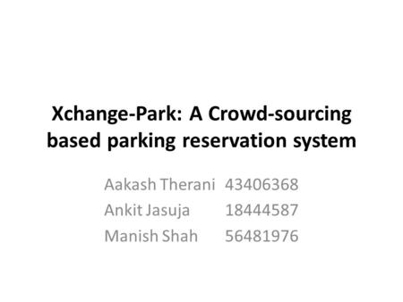 Xchange-Park: A Crowd-sourcing based parking reservation system Aakash Therani43406368 Ankit Jasuja18444587 Manish Shah56481976.
