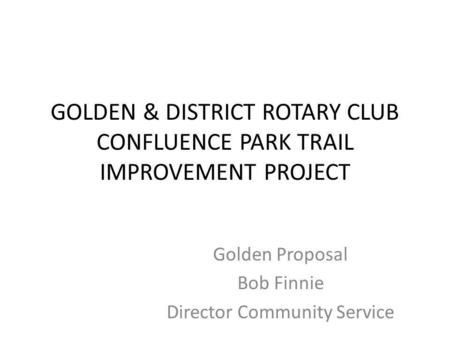 GOLDEN & DISTRICT ROTARY CLUB CONFLUENCE PARK TRAIL IMPROVEMENT PROJECT Golden Proposal Bob Finnie Director Community Service.