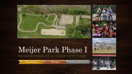 Meijer Park Phase I RE:INVENTION OF A COMMUNITY PARK PlacemakingThrough Parks and Recreation.