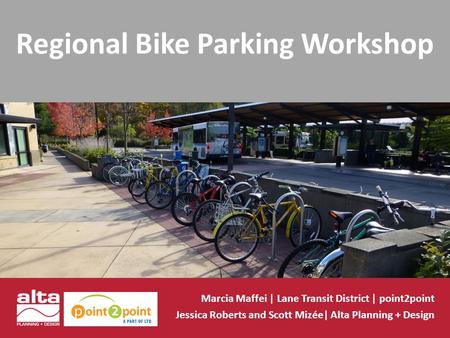 Regional Bike Parking Workshop Marcia Maffei | Lane Transit District | point2point Jessica Roberts and Scott Mizée| Alta Planning + Design.