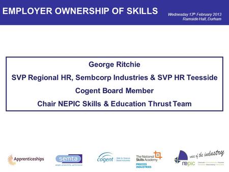 Wednesday 13 th February 2013 Ramside Hall, Durham George Ritchie SVP Regional HR, Sembcorp Industries & SVP HR Teesside Cogent Board Member Chair NEPIC.