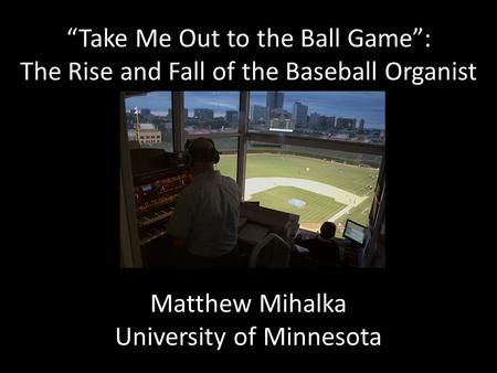“Take Me Out to the Ball Game”: The Rise and Fall of the Baseball Organist Matthew Mihalka University of Minnesota.