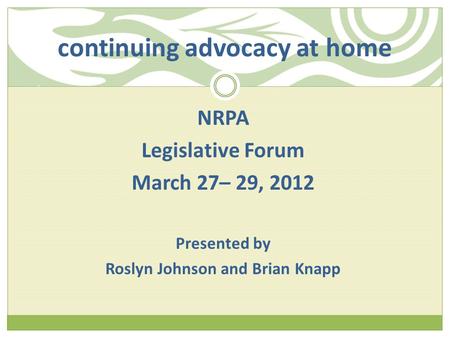 Continuing advocacy at home NRPA Legislative Forum March 27– 29, 2012 Presented by Roslyn Johnson and Brian Knapp.