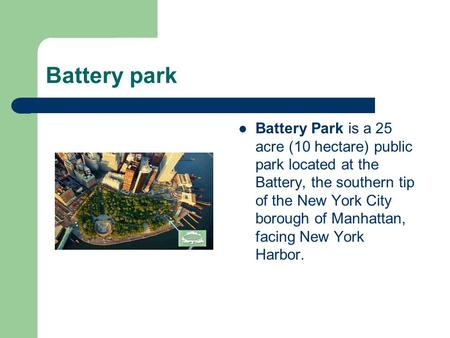 Battery park Battery Park is a 25 acre (10 hectare) public park located at the Battery, the southern tip of the New York City borough of Manhattan, facing.