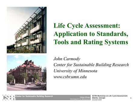 1 ASTM Workshop on Life Cycle Assessment Atlanta, Georgia October 2009 Life Cycle Assessment: Application to Standards, Tools and Rating Systems John Carmody.