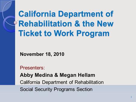 California Department of Rehabilitation & the New Ticket to Work Program 1 November 18, 2010 Presenters: Abby Medina & Megan Hellam California Department.