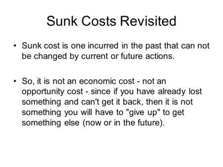 Sunk Costs Revisited Sunk cost is one incurred in the past that can not be changed by current or future actions. So, it is not an economic cost - not an.