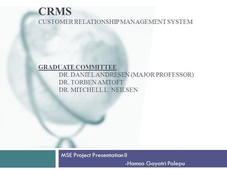 CRMS CUSTOMER RELATIONSHIP MANAGEMENT SYSTEM GRADUATE COMMITTEE DR. DANIEL ANDRESEN (MAJOR PROFESSOR) DR. TORBEN AMTOFT DR. MITCHELL L. NEILSEN MSE Project.