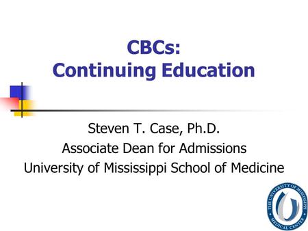 CBCs: Continuing Education Steven T. Case, Ph.D. Associate Dean for Admissions University of Mississippi School of Medicine.