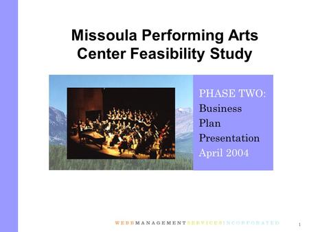 1 Missoula Performing Arts Center Feasibility Study PHASE TWO: Business Plan Presentation April 2004.