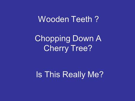 Wooden Teeth ? Chopping Down A Cherry Tree? Is This Really Me?