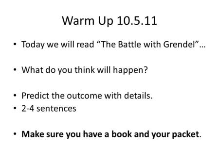 Warm Up 10.5.11 Today we will read The Battle with Grendel… What do you think will happen? Predict the outcome with details. 2-4 sentences Make sure you.