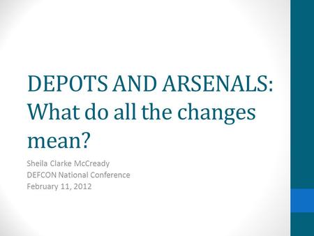 DEPOTS AND ARSENALS: What do all the changes mean? Sheila Clarke McCready DEFCON National Conference February 11, 2012.