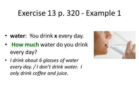 Exercise 13 p. 320 - Example 1 water: You drink x every day. How much water do you drink every day? I drink about 6 glasses of water every day. / I dont.