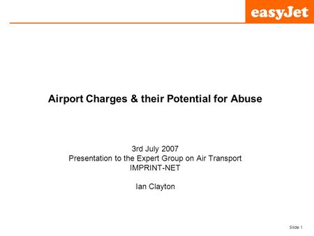 Slide 1 easyJet plc Airport Charges & their Potential for Abuse 3rd July 2007 Presentation to the Expert Group on Air Transport IMPRINT-NET Ian Clayton.