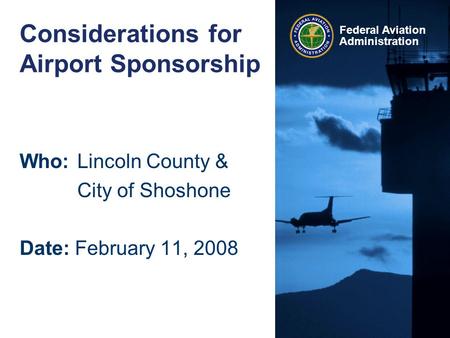 Federal Aviation Administration Considerations for Airport Sponsorship Who:Lincoln County & City of Shoshone Date: February 11, 2008.